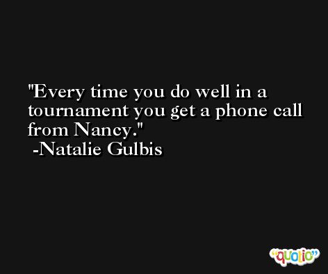 Every time you do well in a tournament you get a phone call from Nancy. -Natalie Gulbis