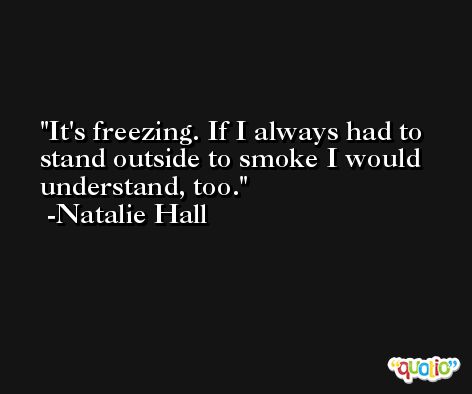 It's freezing. If I always had to stand outside to smoke I would understand, too. -Natalie Hall