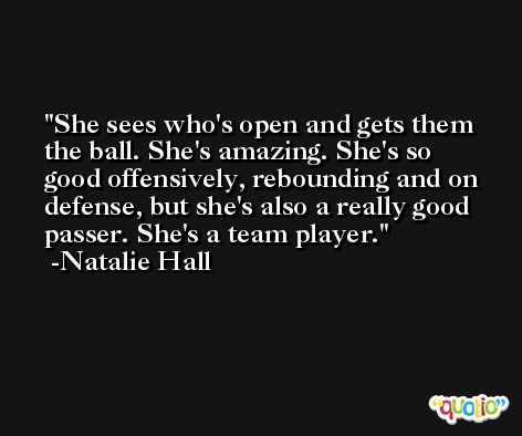 She sees who's open and gets them the ball. She's amazing. She's so good offensively, rebounding and on defense, but she's also a really good passer. She's a team player. -Natalie Hall