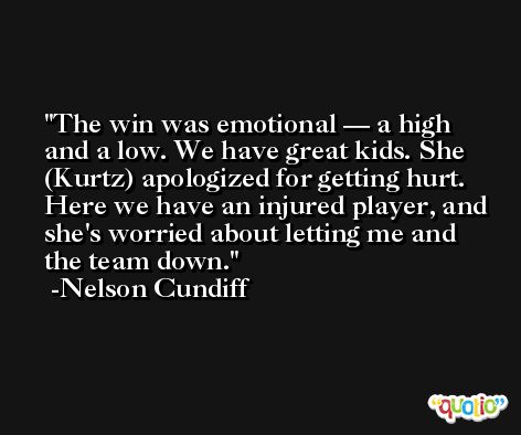 The win was emotional — a high and a low. We have great kids. She (Kurtz) apologized for getting hurt. Here we have an injured player, and she's worried about letting me and the team down. -Nelson Cundiff
