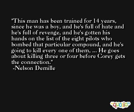 This man has been trained for 14 years, since he was a boy, and he's full of hate and he's full of revenge, and he's gotten his hands on the list of the eight pilots who bombed that particular compound, and he's going to kill every one of them, ... He goes about killing three or four before Corey gets the connection. -Nelson Demille