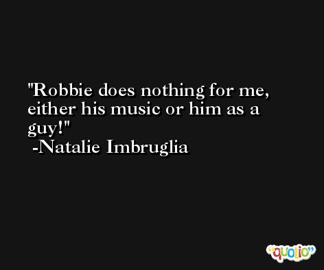 Robbie does nothing for me, either his music or him as a guy! -Natalie Imbruglia