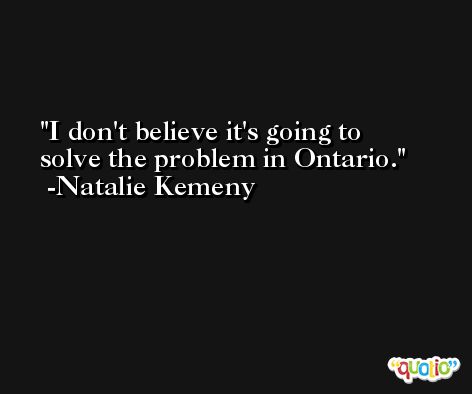 I don't believe it's going to solve the problem in Ontario. -Natalie Kemeny