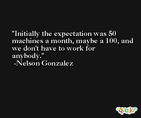 Initially the expectation was 50 machines a month, maybe a 100, and we don't have to work for anybody. -Nelson Gonzalez