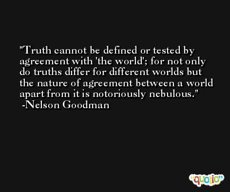 Truth cannot be defined or tested by agreement with 'the world'; for not only do truths differ for different worlds but the nature of agreement between a world apart from it is notoriously nebulous. -Nelson Goodman