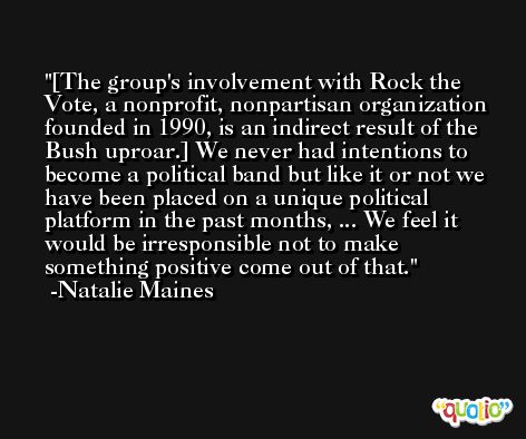 [The group's involvement with Rock the Vote, a nonprofit, nonpartisan organization founded in 1990, is an indirect result of the Bush uproar.] We never had intentions to become a political band but like it or not we have been placed on a unique political platform in the past months, ... We feel it would be irresponsible not to make something positive come out of that. -Natalie Maines
