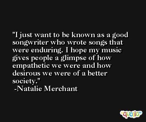I just want to be known as a good songwriter who wrote songs that were enduring. I hope my music gives people a glimpse of how empathetic we were and how desirous we were of a better society. -Natalie Merchant