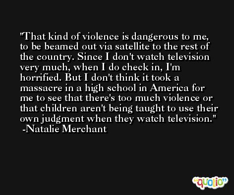 That kind of violence is dangerous to me, to be beamed out via satellite to the rest of the country. Since I don't watch television very much, when I do check in, I'm horrified. But I don't think it took a massacre in a high school in America for me to see that there's too much violence or that children aren't being taught to use their own judgment when they watch television. -Natalie Merchant