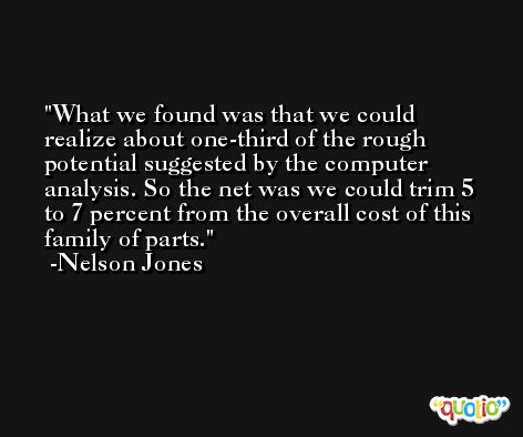 What we found was that we could realize about one-third of the rough potential suggested by the computer analysis. So the net was we could trim 5 to 7 percent from the overall cost of this family of parts. -Nelson Jones