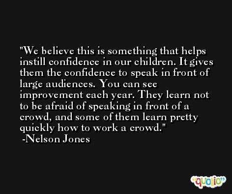 We believe this is something that helps instill confidence in our children. It gives them the confidence to speak in front of large audiences. You can see improvement each year. They learn not to be afraid of speaking in front of a crowd, and some of them learn pretty quickly how to work a crowd. -Nelson Jones