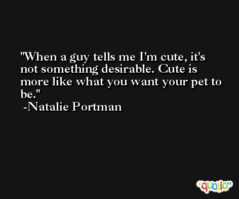 When a guy tells me I'm cute, it's not something desirable. Cute is more like what you want your pet to be. -Natalie Portman