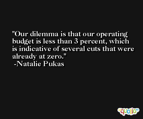 Our dilemma is that our operating budget is less than 3 percent, which is indicative of several cuts that were already at zero. -Natalie Pukas