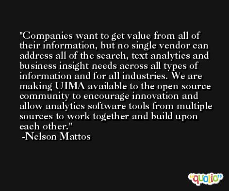 Companies want to get value from all of their information, but no single vendor can address all of the search, text analytics and business insight needs across all types of information and for all industries. We are making UIMA available to the open source community to encourage innovation and allow analytics software tools from multiple sources to work together and build upon each other. -Nelson Mattos