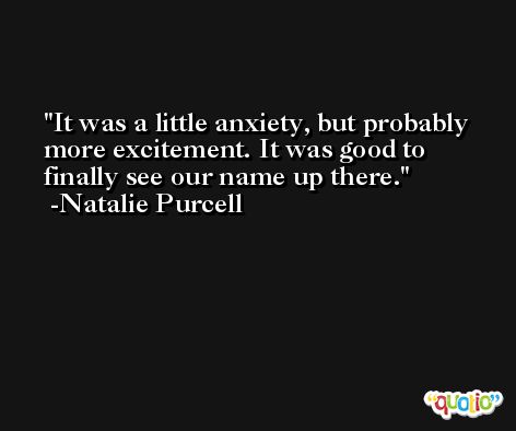 It was a little anxiety, but probably more excitement. It was good to finally see our name up there. -Natalie Purcell