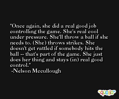 Once again, she did a real good job controlling the game. She's real cool under pressure. She'll throw a ball if she needs to. (She) throws strikes. She doesn't get rattled if somebody hits the ball -- that's part of the game. She just does her thing and stays (in) real good control. -Nelson Mccullough