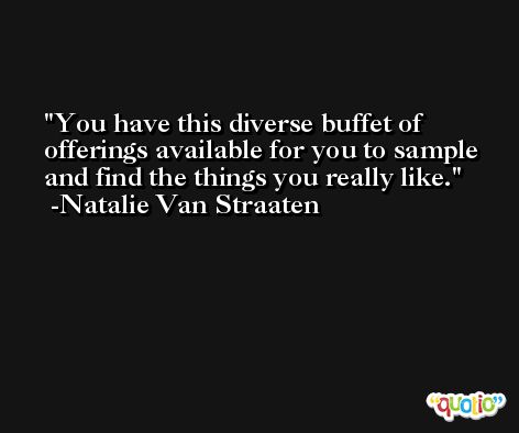 You have this diverse buffet of offerings available for you to sample and find the things you really like. -Natalie Van Straaten