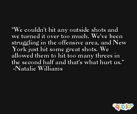 We couldn't hit any outside shots and we turned it over too much. We've been struggling in the offensive area, and New York just hit some great shots. We allowed them to hit too many threes in the second half and that's what hurt us. -Natalie Williams