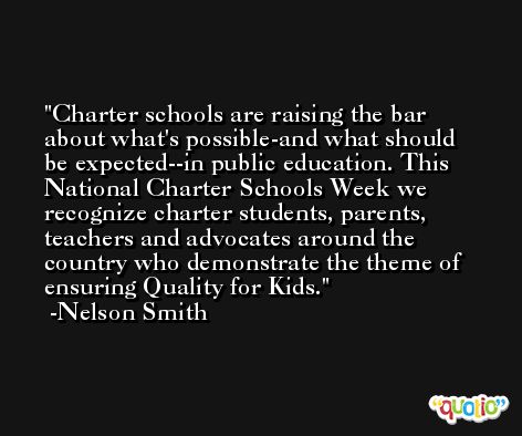 Charter schools are raising the bar about what's possible-and what should be expected--in public education. This National Charter Schools Week we recognize charter students, parents, teachers and advocates around the country who demonstrate the theme of ensuring Quality for Kids. -Nelson Smith