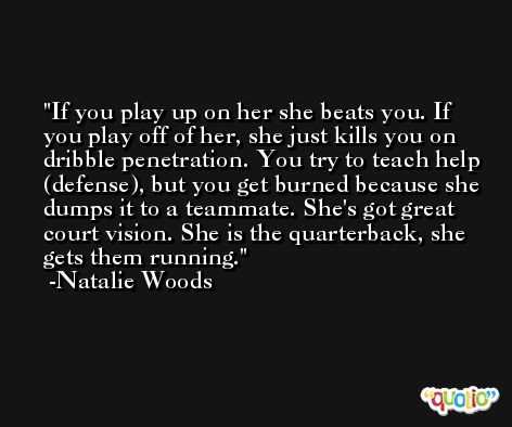 If you play up on her she beats you. If you play off of her, she just kills you on dribble penetration. You try to teach help (defense), but you get burned because she dumps it to a teammate. She's got great court vision. She is the quarterback, she gets them running. -Natalie Woods