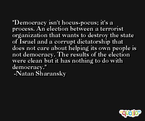 Democracy isn't hocus-pocus; it's a process. An election between a terrorist organization that wants to destroy the state of Israel and a corrupt dictatorship that does not care about helping its own people is not democracy. The results of the election were clean but it has nothing to do with democracy. -Natan Sharansky