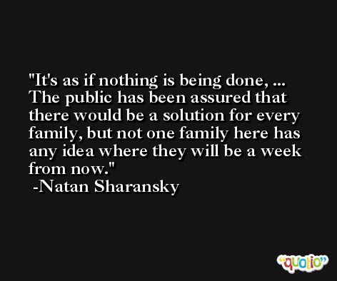 It's as if nothing is being done, ... The public has been assured that there would be a solution for every family, but not one family here has any idea where they will be a week from now. -Natan Sharansky