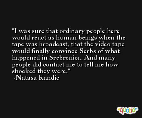 I was sure that ordinary people here would react as human beings when the tape was broadcast, that the video tape would finally convince Serbs of what happened in Srebrenica. And many people did contact me to tell me how shocked they were. -Natasa Kandic
