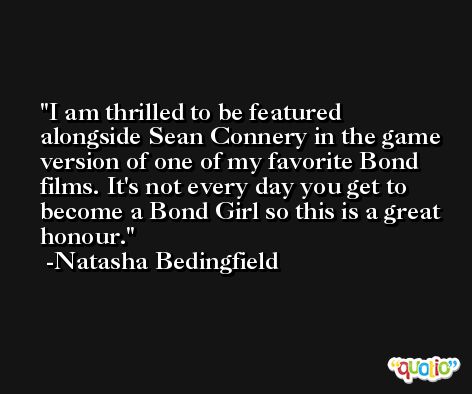 I am thrilled to be featured alongside Sean Connery in the game version of one of my favorite Bond films. It's not every day you get to become a Bond Girl so this is a great honour. -Natasha Bedingfield