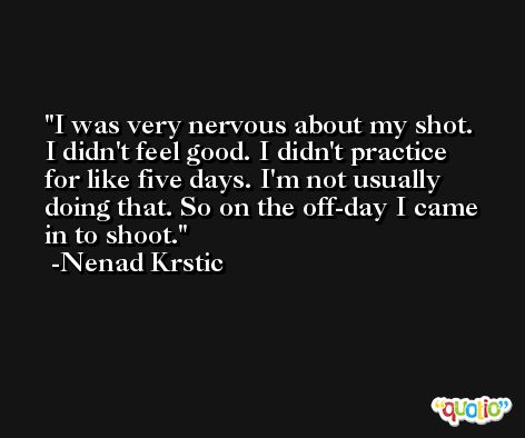 I was very nervous about my shot. I didn't feel good. I didn't practice for like five days. I'm not usually doing that. So on the off-day I came in to shoot. -Nenad Krstic