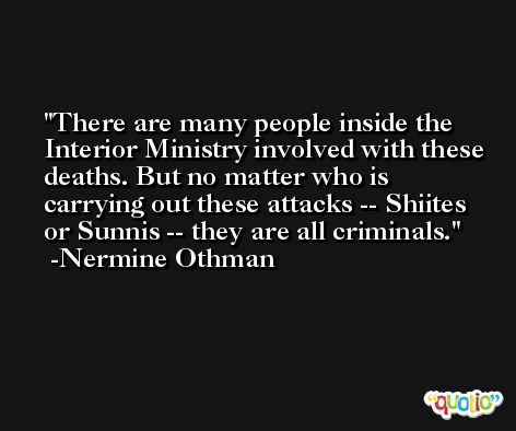 There are many people inside the Interior Ministry involved with these deaths. But no matter who is carrying out these attacks -- Shiites or Sunnis -- they are all criminals. -Nermine Othman