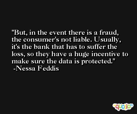 But, in the event there is a fraud, the consumer's not liable. Usually, it's the bank that has to suffer the loss, so they have a huge incentive to make sure the data is protected. -Nessa Feddis