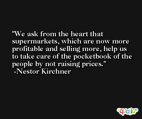 We ask from the heart that supermarkets, which are now more profitable and selling more, help us to take care of the pocketbook of the people by not raising prices. -Nestor Kirchner