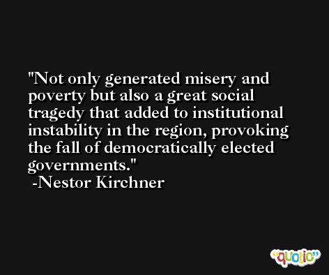 Not only generated misery and poverty but also a great social tragedy that added to institutional instability in the region, provoking the fall of democratically elected governments. -Nestor Kirchner