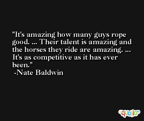 It's amazing how many guys rope good. ... Their talent is amazing and the horses they ride are amazing. ... It's as competitive as it has ever been. -Nate Baldwin