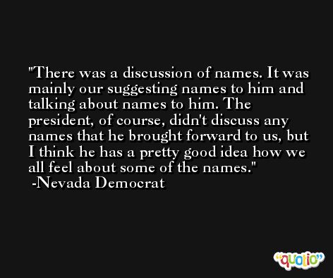 There was a discussion of names. It was mainly our suggesting names to him and talking about names to him. The president, of course, didn't discuss any names that he brought forward to us, but I think he has a pretty good idea how we all feel about some of the names. -Nevada Democrat