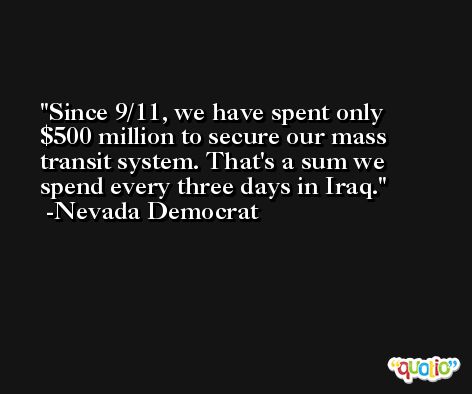 Since 9/11, we have spent only $500 million to secure our mass transit system. That's a sum we spend every three days in Iraq. -Nevada Democrat