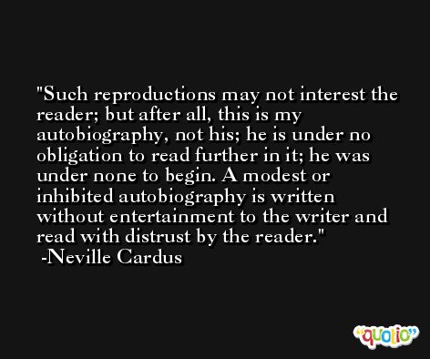 Such reproductions may not interest the reader; but after all, this is my autobiography, not his; he is under no obligation to read further in it; he was under none to begin. A modest or inhibited autobiography is written without entertainment to the writer and read with distrust by the reader. -Neville Cardus
