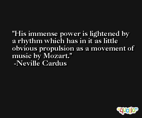His immense power is lightened by a rhythm which has in it as little obvious propulsion as a movement of music by Mozart. -Neville Cardus