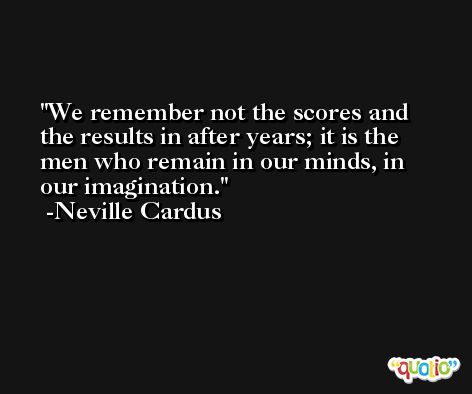 We remember not the scores and the results in after years; it is the men who remain in our minds, in our imagination. -Neville Cardus