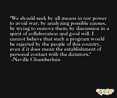 We should seek by all means in our power to avoid war, by analyzing possible causes, by trying to remove them, by discussion in a spirit of collaboration and good will. I cannot believe that such a program would be rejected by the people of this country, even if it does mean the establishment of personal contact with the dictators. -Neville Chamberlain