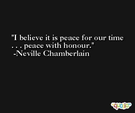 I believe it is peace for our time . . . peace with honour. -Neville Chamberlain