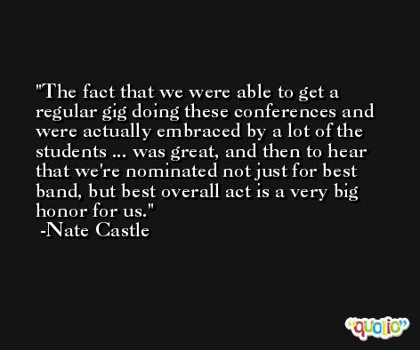 The fact that we were able to get a regular gig doing these conferences and were actually embraced by a lot of the students ... was great, and then to hear that we're nominated not just for best band, but best overall act is a very big honor for us. -Nate Castle