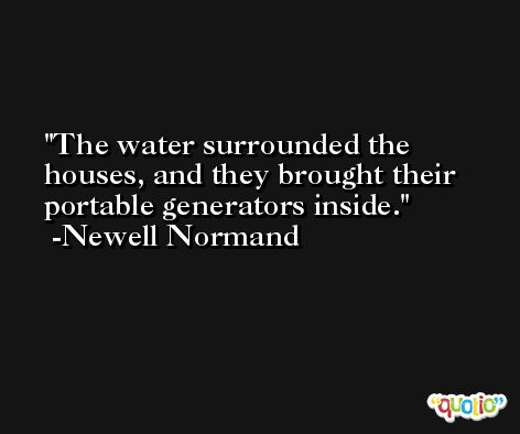 The water surrounded the houses, and they brought their portable generators inside. -Newell Normand
