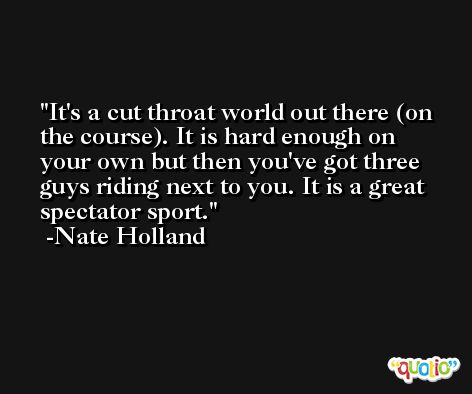 It's a cut throat world out there (on the course). It is hard enough on your own but then you've got three guys riding next to you. It is a great spectator sport. -Nate Holland
