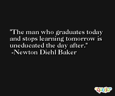 The man who graduates today and stops learning tomorrow is uneducated the day after. -Newton Diehl Baker