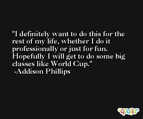 I definitely want to do this for the rest of my life, whether I do it professionally or just for fun. Hopefully I will get to do some big classes like World Cup. -Addison Phillips