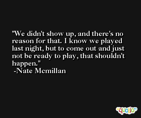 We didn't show up, and there's no reason for that. I know we played last night, but to come out and just not be ready to play, that shouldn't happen. -Nate Mcmillan