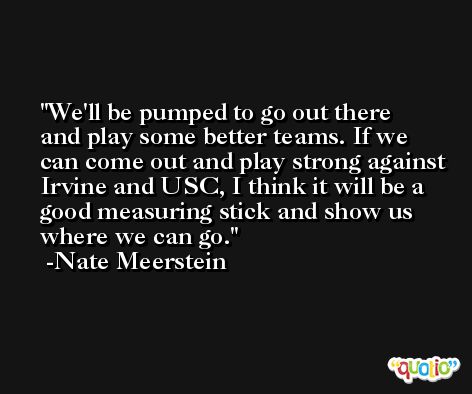 We'll be pumped to go out there and play some better teams. If we can come out and play strong against Irvine and USC, I think it will be a good measuring stick and show us where we can go. -Nate Meerstein