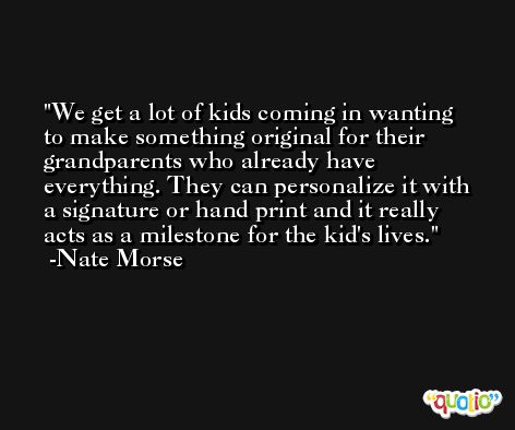 We get a lot of kids coming in wanting to make something original for their grandparents who already have everything. They can personalize it with a signature or hand print and it really acts as a milestone for the kid's lives. -Nate Morse