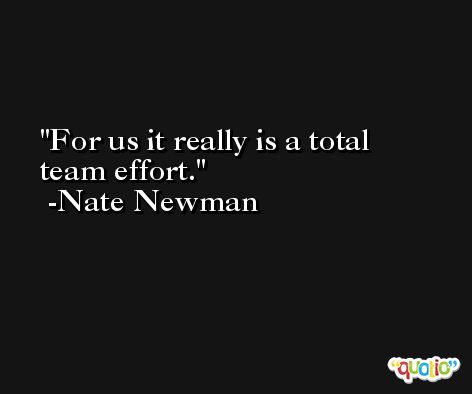 For us it really is a total team effort. -Nate Newman