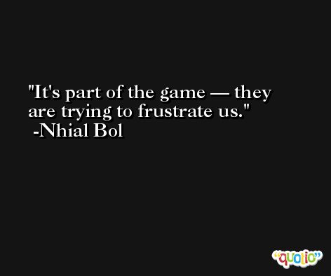 It's part of the game — they are trying to frustrate us. -Nhial Bol